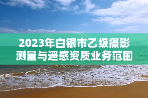 2023年白银市乙级摄影测量与遥感资质业务范围有哪些？