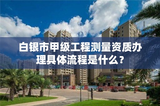 白银市甲级工程测量资质办理具体流程是什么？