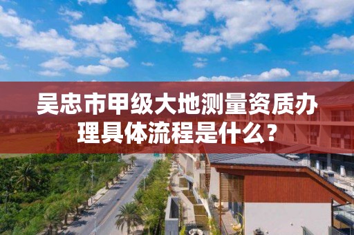 吴忠市甲级大地测量资质办理具体流程是什么？