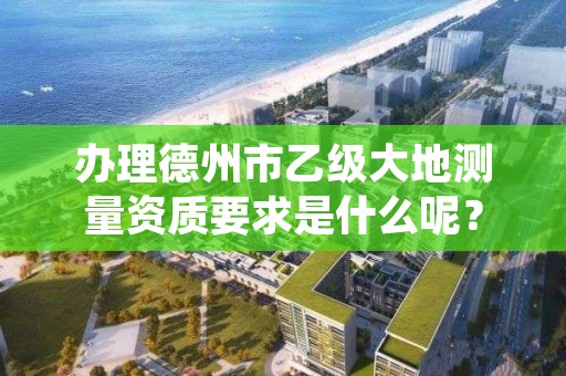 办理德州市乙级大地测量资质要求是什么呢？