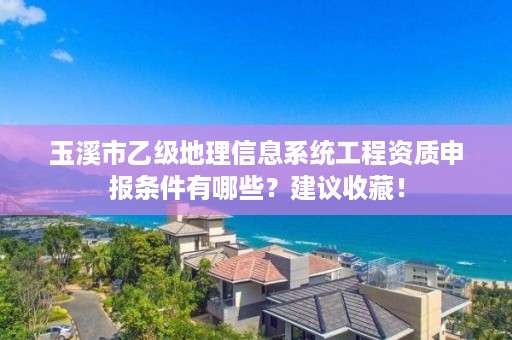 玉溪市乙级地理信息系统工程资质申报条件有哪些？建议收藏！