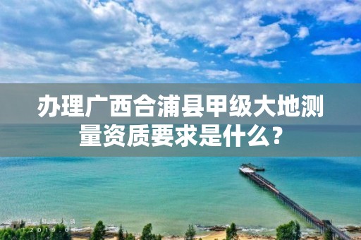 办理广西合浦县甲级大地测量资质要求是什么？