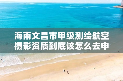 海南文昌市甲级测绘航空摄影资质到底该怎么去申请？