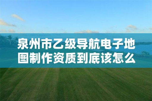 泉州市乙级导航电子地图制作资质到底该怎么去申请？