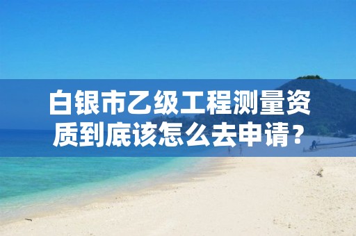 白银市乙级工程测量资质到底该怎么去申请？