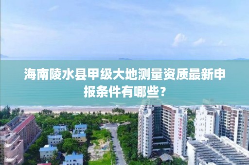 海南陵水县甲级大地测量资质最新申报条件有哪些？