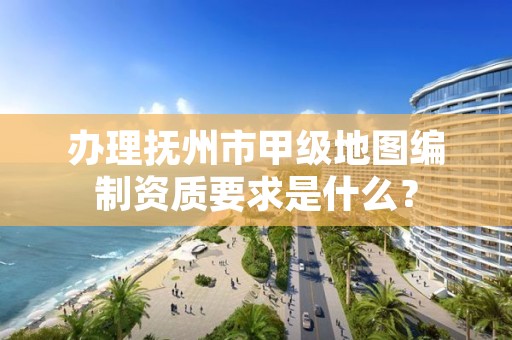 办理抚州市甲级地图编制资质要求是什么？