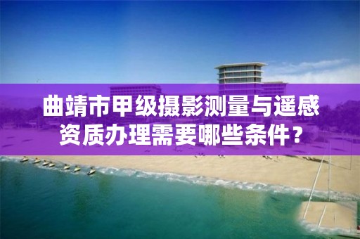 曲靖市甲级摄影测量与遥感资质办理需要哪些条件？