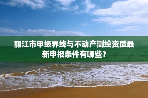 丽江市甲级界线与不动产测绘资质最新申报条件有哪些？