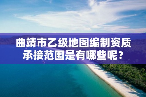 曲靖市乙级地图编制资质承接范围是有哪些呢？