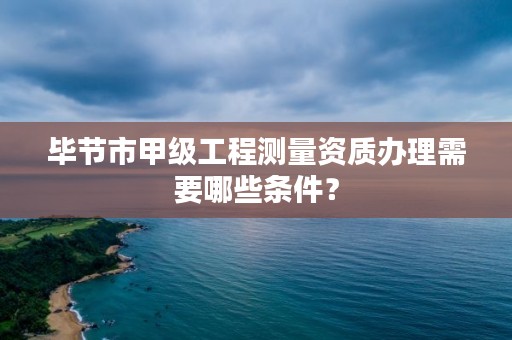 毕节市甲级工程测量资质办理需要哪些条件？