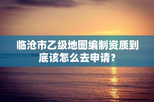 临沧市乙级地图编制资质到底该怎么去申请？