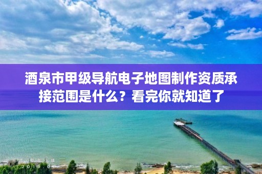 酒泉市甲级导航电子地图制作资质承接范围是什么？看完你就知道了