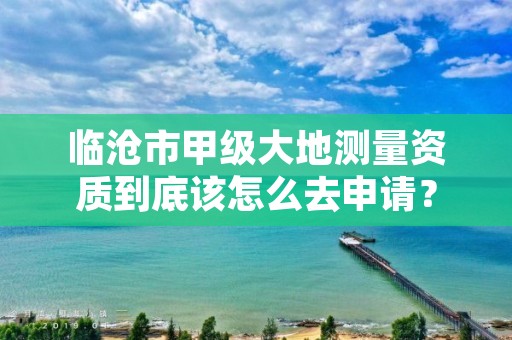 临沧市甲级大地测量资质到底该怎么去申请？