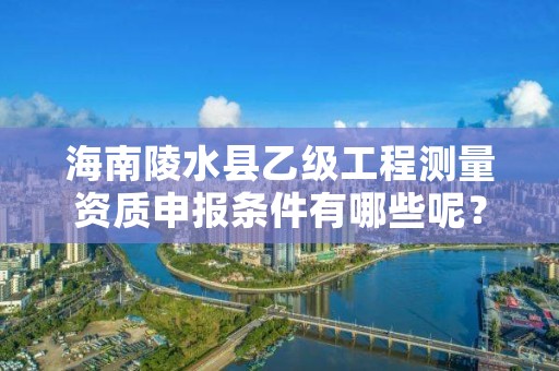 海南陵水县乙级工程测量资质申报条件有哪些呢？