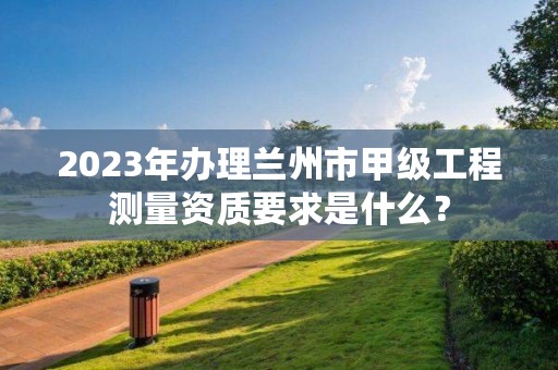 2023年办理兰州市甲级工程测量资质要求是什么？