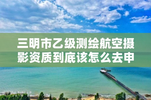 三明市乙级测绘航空摄影资质到底该怎么去申请？