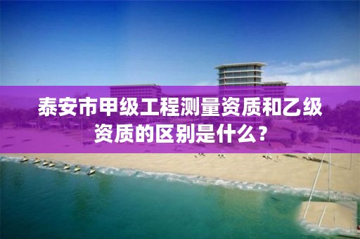 泰安市甲级工程测量资质和乙级资质的区别是什么？