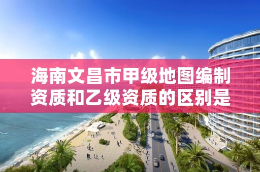 海南文昌市甲级地图编制资质和乙级资质的区别是什么？