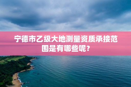 宁德市乙级大地测量资质承接范围是有哪些呢？