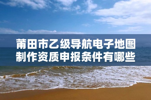 莆田市乙级导航电子地图制作资质申报条件有哪些呢？