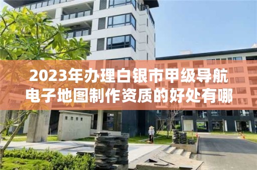 2023年办理白银市甲级导航电子地图制作资质的好处有哪些呢？