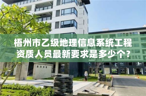 梧州市乙级地理信息系统工程资质人员最新要求是多少个？