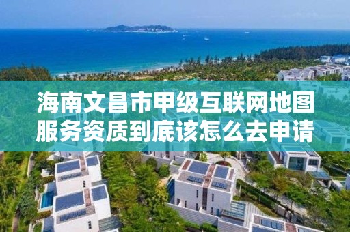 海南文昌市甲级互联网地图服务资质到底该怎么去申请？