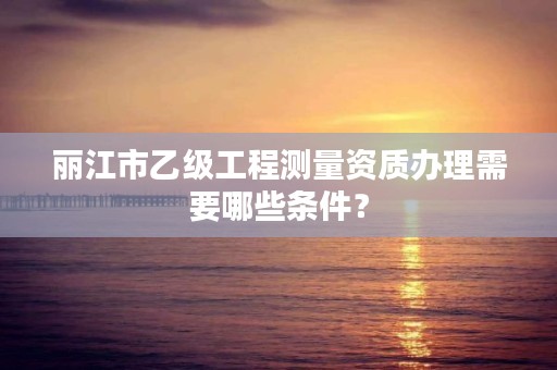 丽江市乙级工程测量资质办理需要哪些条件？