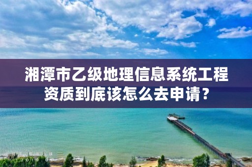 湘潭市乙级地理信息系统工程资质到底该怎么去申请？