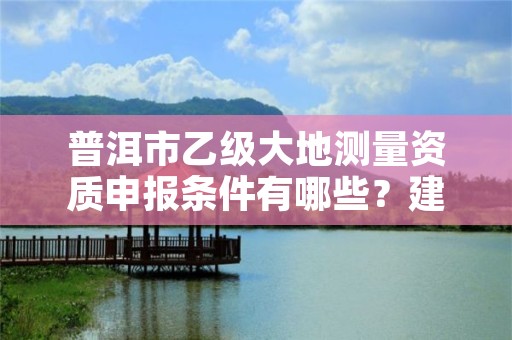 普洱市乙级大地测量资质申报条件有哪些？建议收藏！