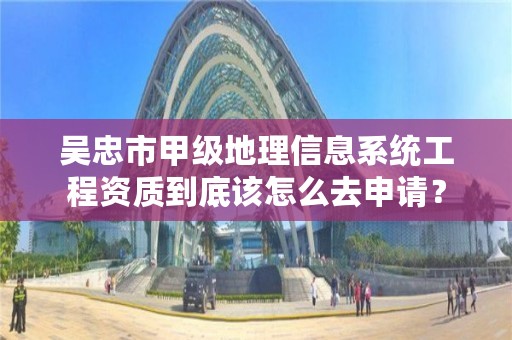 吴忠市甲级地理信息系统工程资质到底该怎么去申请？