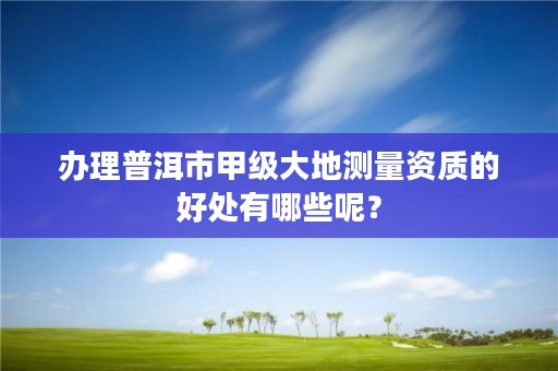 办理普洱市甲级大地测量资质的好处有哪些呢？