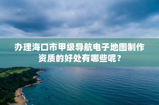 办理海口市甲级导航电子地图制作资质的好处有哪些呢？