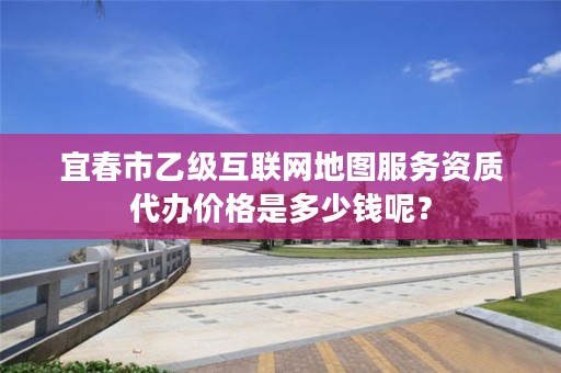 宜春市乙级互联网地图服务资质代办价格是多少钱呢？