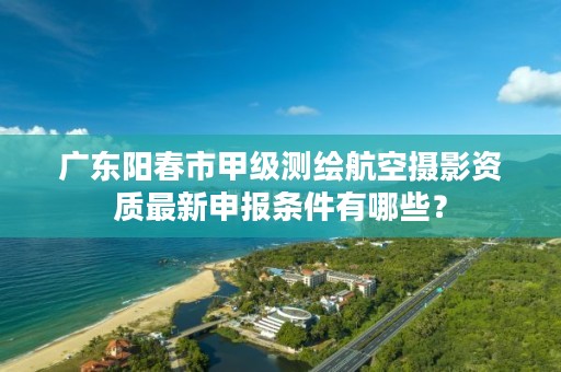 广东阳春市甲级测绘航空摄影资质最新申报条件有哪些？