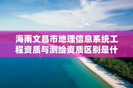 海南文昌市地理信息系统工程资质与测绘资质区别是什么呢？