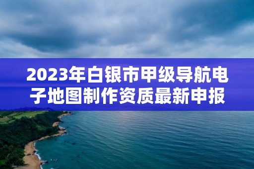 2023年白银市甲级导航电子地图制作资质最新申报条件有哪些？