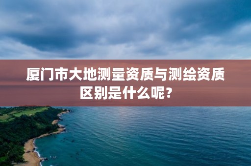 厦门市大地测量资质与测绘资质区别是什么呢？