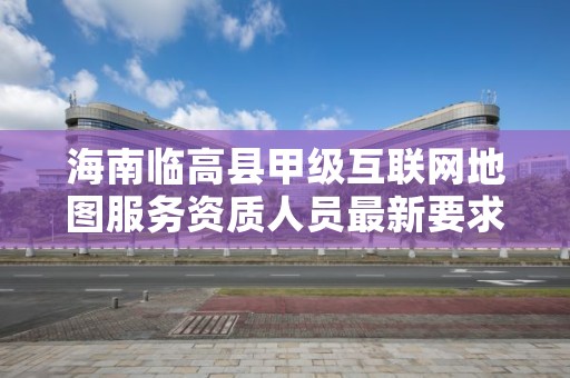 海南临高县甲级互联网地图服务资质人员最新要求是多少？