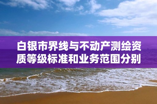 白银市界线与不动产测绘资质等级标准和业务范围分别是什么？