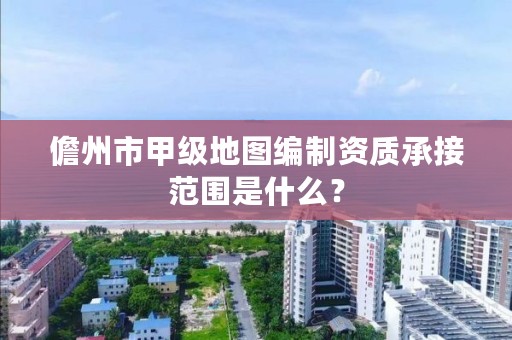 儋州市甲级地图编制资质承接范围是什么？