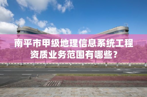 南平市甲级地理信息系统工程资质业务范围有哪些？