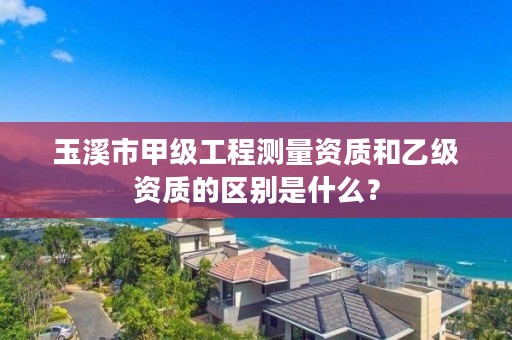 玉溪市甲级工程测量资质和乙级资质的区别是什么？