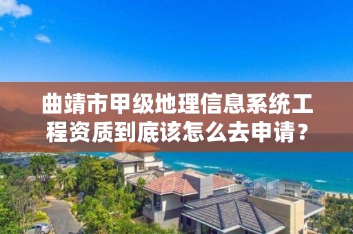 曲靖市甲级地理信息系统工程资质到底该怎么去申请？