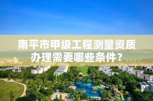 南平市甲级工程测量资质办理需要哪些条件？