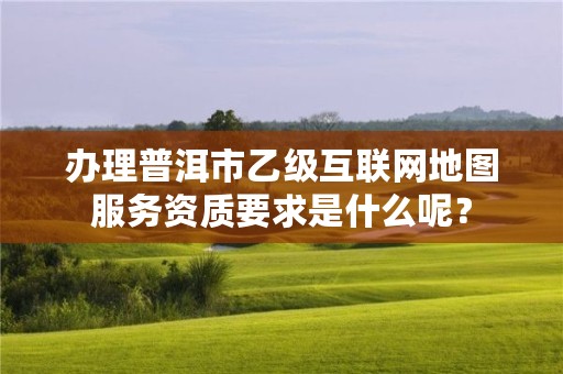 办理普洱市乙级互联网地图服务资质要求是什么呢？