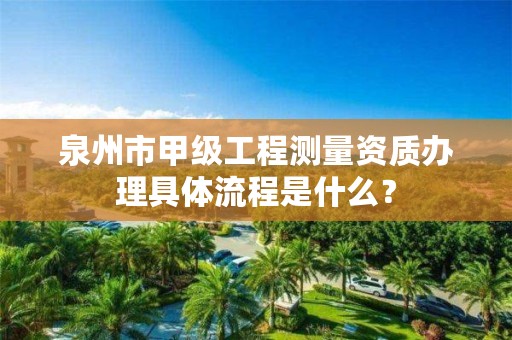 泉州市甲级工程测量资质办理具体流程是什么？