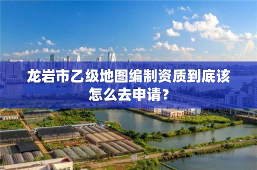 龙岩市乙级地图编制资质到底该怎么去申请？