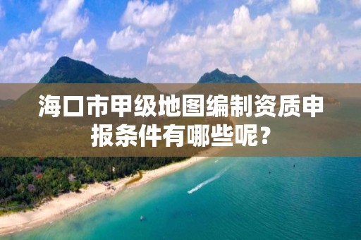 海口市甲级地图编制资质申报条件有哪些呢？